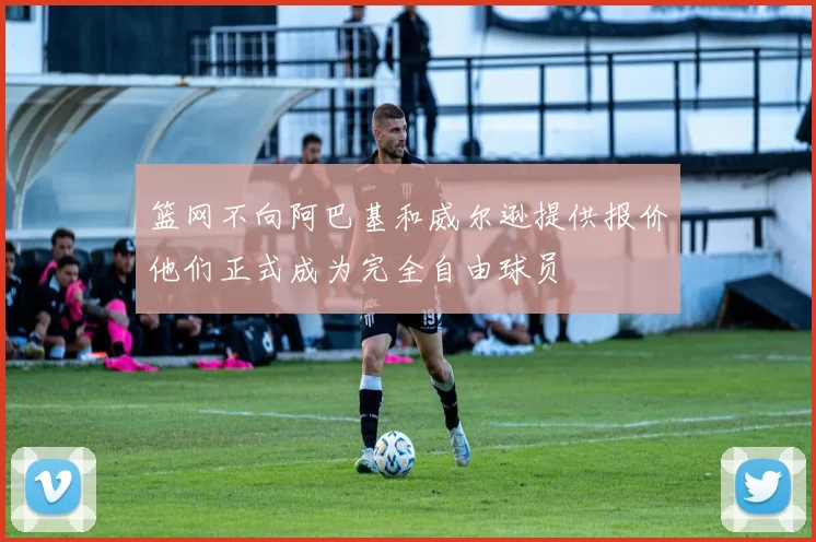 篮网不向阿巴基和威尔逊提供报价他们正式成为完全自由球员