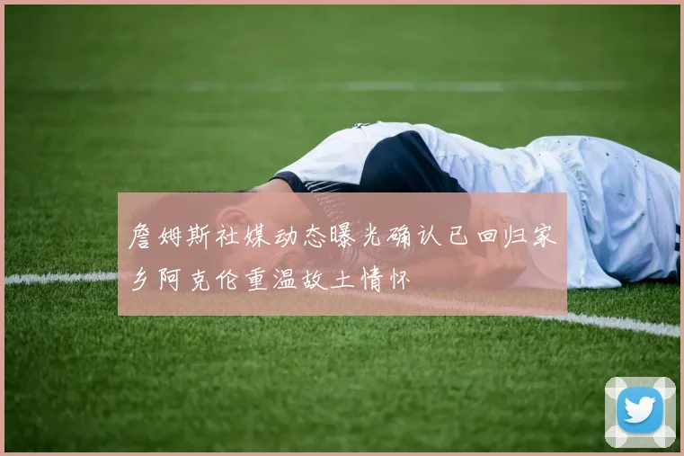詹姆斯社媒动态曝光确认已回归家乡阿克伦重温故土情怀