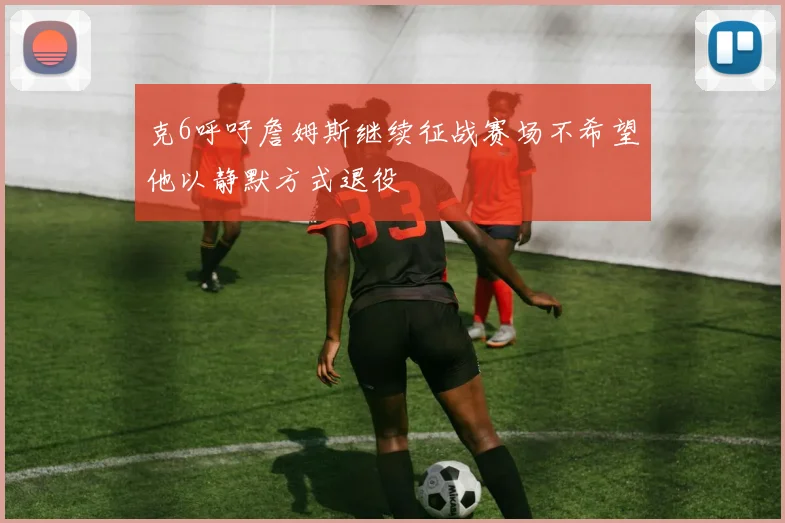 克6呼吁詹姆斯继续征战赛场不希望他以静默方式退役