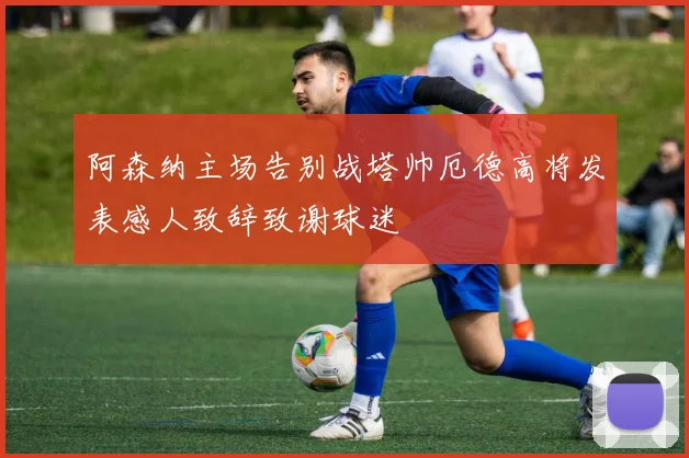阿森纳主场告别战塔帅厄德高将发表感人致辞致谢球迷