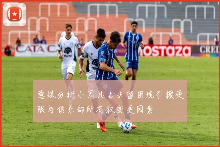 意媒分析小因扎吉去留困境引援受限与俱乐部所有权变更因素