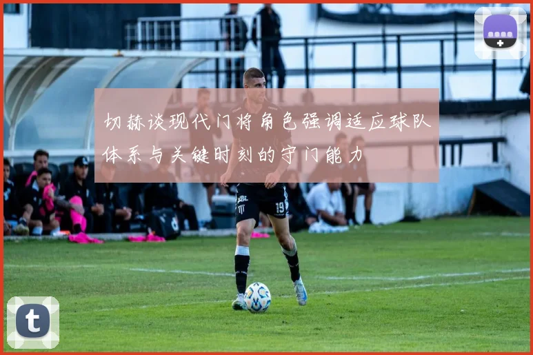 切赫谈现代门将角色强调适应球队体系与关键时刻的守门能力