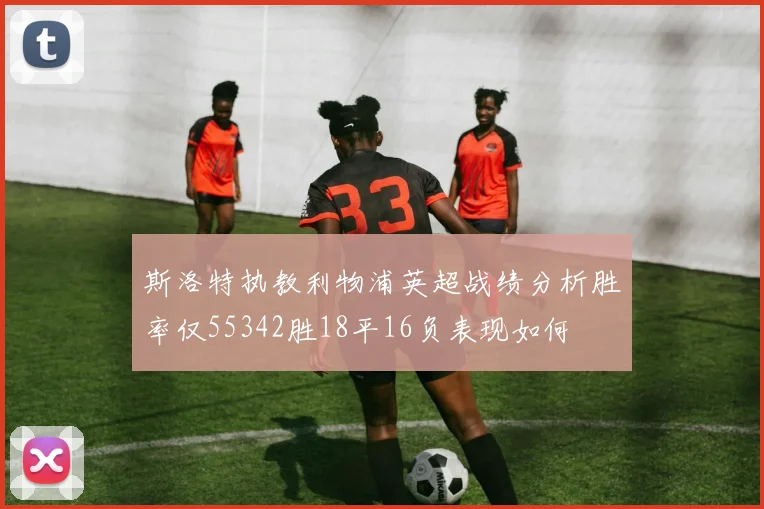 斯洛特执教利物浦英超战绩分析胜率仅55342胜18平16负表现如何