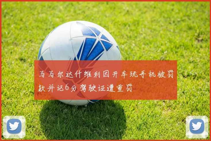 马马尔达什维利因开车玩手机被罚款并记6分驾驶证遭重罚