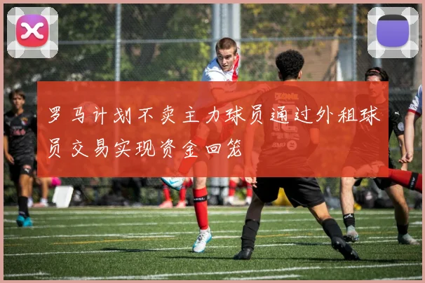 罗马计划不卖主力球员通过外租球员交易实现资金回笼