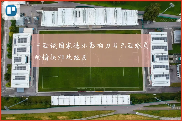 卡西谈国家德比影响力与巴西球员的愉快相处经历