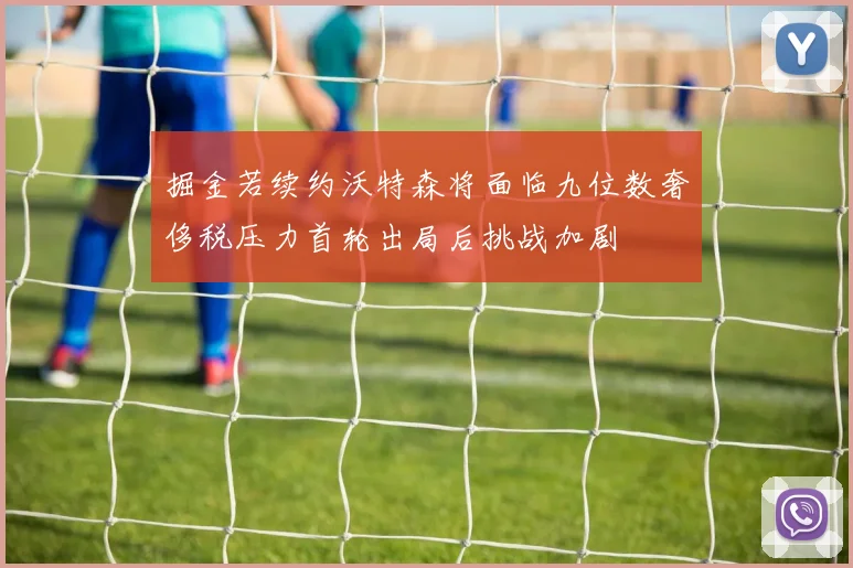 掘金若续约沃特森将面临九位数奢侈税压力首轮出局后挑战加剧