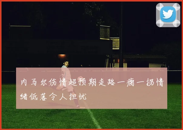 内马尔伤情超预期走路一瘸一拐情绪低落令人担忧