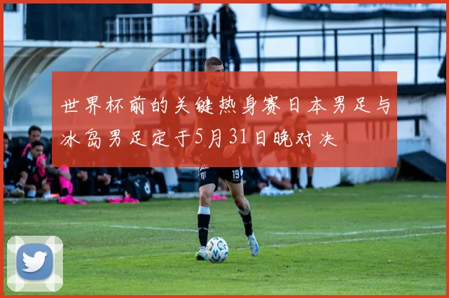 世界杯前的关键热身赛日本男足与冰岛男足定于5月31日晚对决