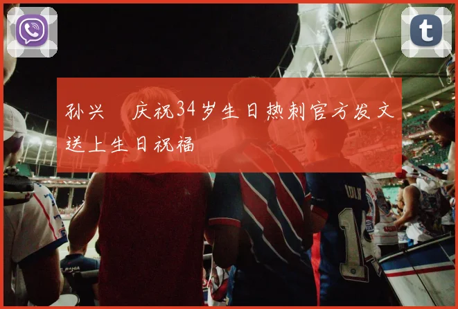 孙兴慜庆祝34岁生日热刺官方发文送上生日祝福